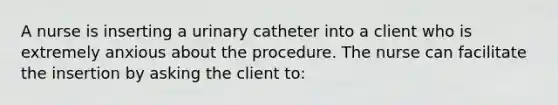 A nurse is inserting a urinary catheter into a client who is extremely anxious about the procedure. The nurse can facilitate the insertion by asking the client to: