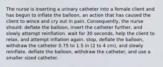 The nurse is inserting a urinary catheter into a female client and has begun to inflate the balloon, an action that has caused the client to wince and cry out in pain. Consequently, the nurse should: deflate the balloon, insert the catheter further, and slowly attempt reinflation. wait for 30 seconds, help the client to relax, and attempt inflation again. stop, deflate the balloon, withdraw the catheter 0.75 to 1.5 in (2 to 4 cm), and slowly reinflate. deflate the balloon, withdraw the catheter, and use a smaller sized catheter.