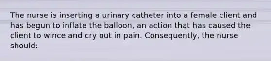 The nurse is inserting a urinary catheter into a female client and has begun to inflate the balloon, an action that has caused the client to wince and cry out in pain. Consequently, the nurse should: