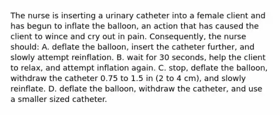 The nurse is inserting a urinary catheter into a female client and has begun to inflate the balloon, an action that has caused the client to wince and cry out in pain. Consequently, the nurse should: A. deflate the balloon, insert the catheter further, and slowly attempt reinflation. B. wait for 30 seconds, help the client to relax, and attempt inflation again. C. stop, deflate the balloon, withdraw the catheter 0.75 to 1.5 in (2 to 4 cm), and slowly reinflate. D. deflate the balloon, withdraw the catheter, and use a smaller sized catheter.