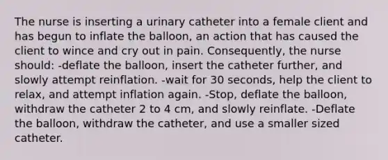 The nurse is inserting a urinary catheter into a female client and has begun to inflate the balloon, an action that has caused the client to wince and cry out in pain. Consequently, the nurse should: -deflate the balloon, insert the catheter further, and slowly attempt reinflation. -wait for 30 seconds, help the client to relax, and attempt inflation again. -Stop, deflate the balloon, withdraw the catheter 2 to 4 cm, and slowly reinflate. -Deflate the balloon, withdraw the catheter, and use a smaller sized catheter.