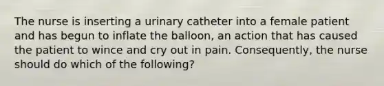 The nurse is inserting a urinary catheter into a female patient and has begun to inflate the balloon, an action that has caused the patient to wince and cry out in pain. Consequently, the nurse should do which of the following?