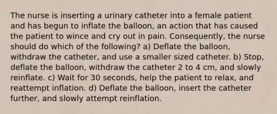 The nurse is inserting a urinary catheter into a female patient and has begun to inflate the balloon, an action that has caused the patient to wince and cry out in pain. Consequently, the nurse should do which of the following? a) Deflate the balloon, withdraw the catheter, and use a smaller sized catheter. b) Stop, deflate the balloon, withdraw the catheter 2 to 4 cm, and slowly reinflate. c) Wait for 30 seconds, help the patient to relax, and reattempt inflation. d) Deflate the balloon, insert the catheter further, and slowly attempt reinflation.