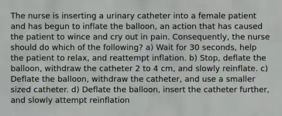 The nurse is inserting a urinary catheter into a female patient and has begun to inflate the balloon, an action that has caused the patient to wince and cry out in pain. Consequently, the nurse should do which of the following? a) Wait for 30 seconds, help the patient to relax, and reattempt inflation. b) Stop, deflate the balloon, withdraw the catheter 2 to 4 cm, and slowly reinflate. c) Deflate the balloon, withdraw the catheter, and use a smaller sized catheter. d) Deflate the balloon, insert the catheter further, and slowly attempt reinflation