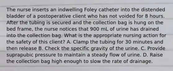 The nurse inserts an indwelling Foley catheter into the distended bladder of a postoperative client who has not voided for 8 hours. After the tubing is secured and the collection bag is hung on the bed frame, the nurse notices that 900 mL of urine has drained into the collection bag. What is the appropriate nursing action for the safety of this client? A. Clamp the tubing for 30 minutes and then release B. Check the specific gravity of the urine. C. Provide suprapubic pressure to maintain a steady flow of urine. D. Raise the collection bag high enough to slow the rate of drainage.