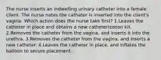 The nurse inserts an indwelling urinary catheter into a female client. The nurse notes the catheter is inserted into the client's vagina. Which action does the nurse take first? 1.Leaves the catheter in place and obtains a new catheterization kit. 2.Removes the catheter from the vagina, and inserts it into the urethra. 3.Removes the catheter from the vagina, and inserts a new catheter. 4.Leaves the catheter in place, and inflates the balloon to secure placement.