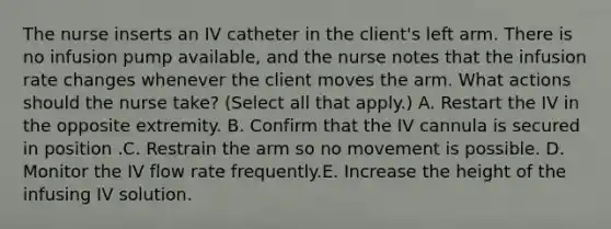 The nurse inserts an IV catheter in the client's left arm. There is no infusion pump available, and the nurse notes that the infusion rate changes whenever the client moves the arm. What actions should the nurse take? (Select all that apply.) A. Restart the IV in the opposite extremity. B. Confirm that the IV cannula is secured in position .C. Restrain the arm so no movement is possible. D. Monitor the IV flow rate frequently.E. Increase the height of the infusing IV solution.