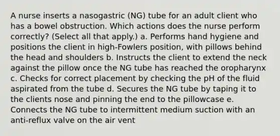 A nurse inserts a nasogastric (NG) tube for an adult client who has a bowel obstruction. Which actions does the nurse perform correctly? (Select all that apply.) a. Performs hand hygiene and positions the client in high-Fowlers position, with pillows behind the head and shoulders b. Instructs the client to extend the neck against the pillow once the NG tube has reached the oropharynx c. Checks for correct placement by checking the pH of the fluid aspirated from the tube d. Secures the NG tube by taping it to the clients nose and pinning the end to the pillowcase e. Connects the NG tube to intermittent medium suction with an anti-reflux valve on the air vent