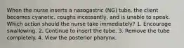 When the nurse inserts a nasogastric (NG) tube, the client becomes cyanotic, coughs incessantly, and is unable to speak. Which action should the nurse take immediately? 1. Encourage swallowing. 2. Continue to insert the tube. 3. Remove the tube completely. 4. View the posterior pharynx.