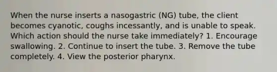 When the nurse inserts a nasogastric (NG) tube, the client becomes cyanotic, coughs incessantly, and is unable to speak. Which action should the nurse take immediately? 1. Encourage swallowing. 2. Continue to insert the tube. 3. Remove the tube completely. 4. View the posterior pharynx.