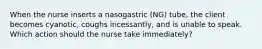 When the nurse inserts a nasogastric (NG) tube, the client becomes cyanotic, coughs incessantly, and is unable to speak. Which action should the nurse take immediately?