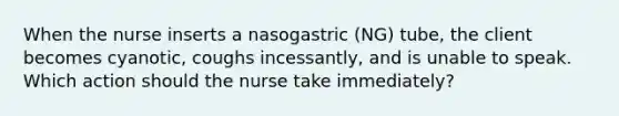 When the nurse inserts a nasogastric (NG) tube, the client becomes cyanotic, coughs incessantly, and is unable to speak. Which action should the nurse take immediately?