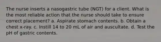 The nurse inserts a nasogastric tube (NGT) for a client. What is the most reliable action that the nurse should take to ensure correct placement? a. Aspirate stomach contents. b. Obtain a chest x-ray. c. Instill 14 to 20 mL of air and auscultate. d. Test the pH of gastric contents.