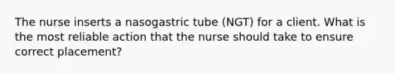 The nurse inserts a nasogastric tube (NGT) for a client. What is the most reliable action that the nurse should take to ensure correct placement?