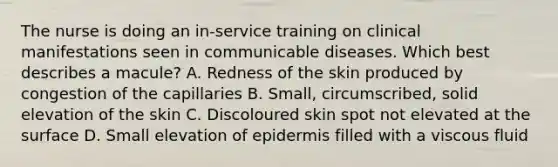 The nurse is doing an in-service training on clinical manifestations seen in communicable diseases. Which best describes a macule? A. Redness of the skin produced by congestion of the capillaries B. Small, circumscribed, solid elevation of the skin C. Discoloured skin spot not elevated at the surface D. Small elevation of epidermis filled with a viscous fluid