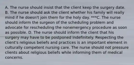 A. The nurse should insist that the client keep the surgery date. B. The nurse should ask the client whether his family will really mind if he​ doesn't join them for the holy day. ***C. The nurse should inform the surgeon of the scheduling problem and advocate for rescheduling the nonemergency procedure as soon as possible. D. The nurse should inform the client that his surgery may have to be postponed indefinitely. Respecting the​ client's religious beliefs and practices is an important element in culturally competent nursing care. The nurse should not pressure clients about religious beliefs while informing them of medical concerns.