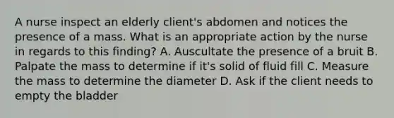 A nurse inspect an elderly client's abdomen and notices the presence of a mass. What is an appropriate action by the nurse in regards to this finding? A. Auscultate the presence of a bruit B. Palpate the mass to determine if it's solid of fluid fill C. Measure the mass to determine the diameter D. Ask if the client needs to empty the bladder