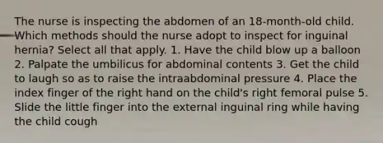 The nurse is inspecting the abdomen of an 18-month-old child. Which methods should the nurse adopt to inspect for inguinal hernia? Select all that apply. 1. Have the child blow up a balloon 2. Palpate the umbilicus for abdominal contents 3. Get the child to laugh so as to raise the intraabdominal pressure 4. Place the index finger of the right hand on the child's right femoral pulse 5. Slide the little finger into the external inguinal ring while having the child cough