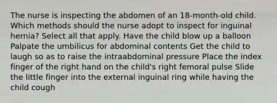 The nurse is inspecting the abdomen of an 18-month-old child. Which methods should the nurse adopt to inspect for inguinal hernia? Select all that apply. Have the child blow up a balloon Palpate the umbilicus for abdominal contents Get the child to laugh so as to raise the intraabdominal pressure Place the index finger of the right hand on the child's right femoral pulse Slide the little finger into the external inguinal ring while having the child cough