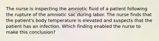 The nurse is inspecting the amniotic fluid of a patient following the rupture of the amniotic sac during labor. The nurse finds that the patient's body temperature is elevated and suspects that the patient has an infection. Which finding enabled the nurse to make this conclusion?