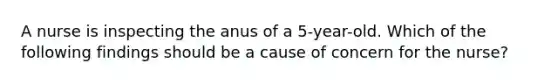 A nurse is inspecting the anus of a 5-year-old. Which of the following findings should be a cause of concern for the nurse?