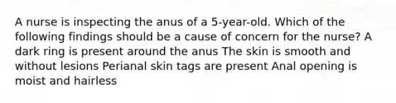 A nurse is inspecting the anus of a 5-year-old. Which of the following findings should be a cause of concern for the nurse? A dark ring is present around the anus The skin is smooth and without lesions Perianal skin tags are present Anal opening is moist and hairless