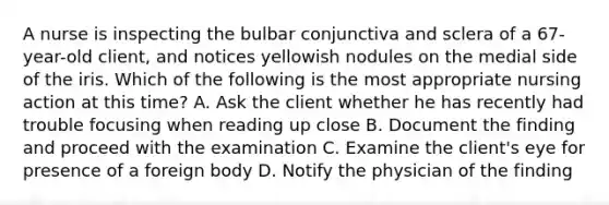 A nurse is inspecting the bulbar conjunctiva and sclera of a 67-year-old client, and notices yellowish nodules on the medial side of the iris. Which of the following is the most appropriate nursing action at this time? A. Ask the client whether he has recently had trouble focusing when reading up close B. Document the finding and proceed with the examination C. Examine the client's eye for presence of a foreign body D. Notify the physician of the finding