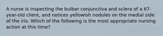 A nurse is inspecting the bulbar conjunctiva and sclera of a 67-year-old client, and notices yellowish nodules on the medial side of the iris. Which of the following is the most appropriate nursing action at this time?