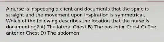 A nurse is inspecting a client and documents that the spine is straight and the movement upon inspiration is symmetrical. Which of the following describes the location that the nurse is documenting? A) The lateral Chest B) The posterior Chest C) The anterior Chest D) The abdomen