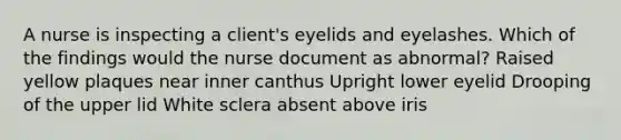 A nurse is inspecting a client's eyelids and eyelashes. Which of the findings would the nurse document as abnormal? Raised yellow plaques near inner canthus Upright lower eyelid Drooping of the upper lid White sclera absent above iris