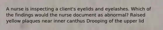 A nurse is inspecting a client's eyelids and eyelashes. Which of the findings would the nurse document as abnormal? Raised yellow plaques near inner canthus Drooping of the upper lid