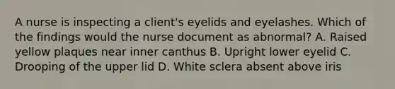 A nurse is inspecting a client's eyelids and eyelashes. Which of the findings would the nurse document as abnormal? A. Raised yellow plaques near inner canthus B. Upright lower eyelid C. Drooping of the upper lid D. White sclera absent above iris