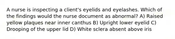 A nurse is inspecting a client's eyelids and eyelashes. Which of the findings would the nurse document as abnormal? A) Raised yellow plaques near inner canthus B) Upright lower eyelid C) Drooping of the upper lid D) White sclera absent above iris