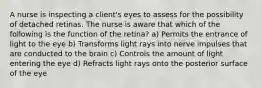 A nurse is inspecting a client's eyes to assess for the possibility of detached retinas. The nurse is aware that which of the following is the function of the retina? a) Permits the entrance of light to the eye b) Transforms light rays into nerve impulses that are conducted to the brain c) Controls the amount of light entering the eye d) Refracts light rays onto the posterior surface of the eye