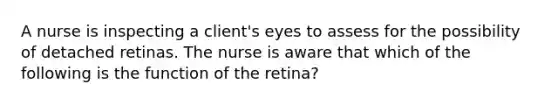 A nurse is inspecting a client's eyes to assess for the possibility of detached retinas. The nurse is aware that which of the following is the function of the retina?