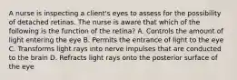 A nurse is inspecting a client's eyes to assess for the possibility of detached retinas. The nurse is aware that which of the following is the function of the retina? A. Controls the amount of light entering the eye B. Permits the entrance of light to the eye C. Transforms light rays into nerve impulses that are conducted to the brain D. Refracts light rays onto the posterior surface of the eye