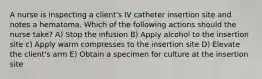 A nurse is inspecting a client's IV catheter insertion site and notes a hematoma. Which of the following actions should the nurse take? A) Stop the infusion B) Apply alcohol to the insertion site c) Apply warm compresses to the insertion site D) Elevate the client's arm E) Obtain a specimen for culture at the insertion site
