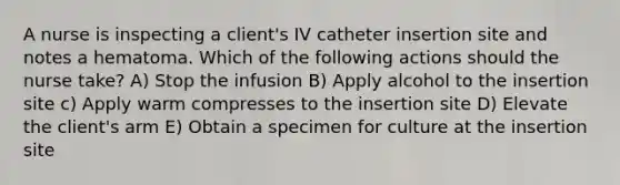 A nurse is inspecting a client's IV catheter insertion site and notes a hematoma. Which of the following actions should the nurse take? A) Stop the infusion B) Apply alcohol to the insertion site c) Apply warm compresses to the insertion site D) Elevate the client's arm E) Obtain a specimen for culture at the insertion site