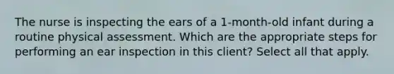 The nurse is inspecting the ears of a 1-month-old infant during a routine physical assessment. Which are the appropriate steps for performing an ear inspection in this client? Select all that apply.