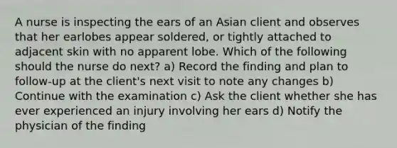 A nurse is inspecting the ears of an Asian client and observes that her earlobes appear soldered, or tightly attached to adjacent skin with no apparent lobe. Which of the following should the nurse do next? a) Record the finding and plan to follow-up at the client's next visit to note any changes b) Continue with the examination c) Ask the client whether she has ever experienced an injury involving her ears d) Notify the physician of the finding