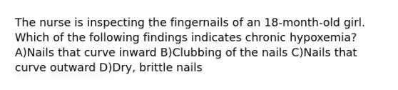 The nurse is inspecting the fingernails of an 18-month-old girl. Which of the following findings indicates chronic hypoxemia? A)Nails that curve inward B)Clubbing of the nails C)Nails that curve outward D)Dry, brittle nails