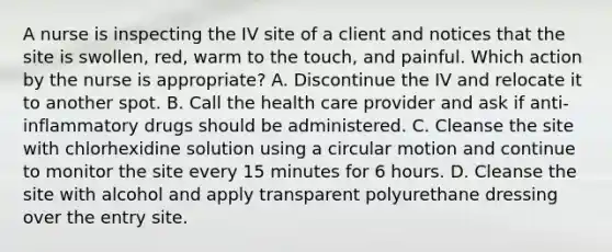 A nurse is inspecting the IV site of a client and notices that the site is swollen, red, warm to the touch, and painful. Which action by the nurse is appropriate? A. Discontinue the IV and relocate it to another spot. B. Call the health care provider and ask if anti-inflammatory drugs should be administered. C. Cleanse the site with chlorhexidine solution using a circular motion and continue to monitor the site every 15 minutes for 6 hours. D. Cleanse the site with alcohol and apply transparent polyurethane dressing over the entry site.