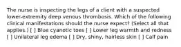 The nurse is inspecting the legs of a client with a suspected lower-extremity deep venous thrombosis. Which of the following clinical manifestations should the nurse expect? (Select all that applies.) [ ] Blue cyanotic toes [ ] Lower leg warmth and redness [ ] Unilateral leg edema [ ] Dry, shiny, hairless skin [ ] Calf pain