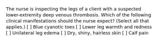 The nurse is inspecting the legs of a client with a suspected lower-extremity deep venous thrombosis. Which of the following clinical manifestations should the nurse expect? (Select all that applies.) [ ] Blue cyanotic toes [ ] Lower leg warmth and redness [ ] Unilateral leg edema [ ] Dry, shiny, hairless skin [ ] Calf pain