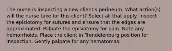 The nurse is inspecting a new client's perineum. What action(s) will the nurse take for this client? Select all that apply. Inspect the episiotomy for sutures and ensure that the edges are approximated. Palpate the episiotomy for pain. Note any hemorrhoids. Place the client in Trendelenburg position for inspection. Gently palpate for any hematomas.