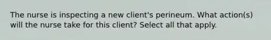 The nurse is inspecting a new client's perineum. What action(s) will the nurse take for this client? Select all that apply.