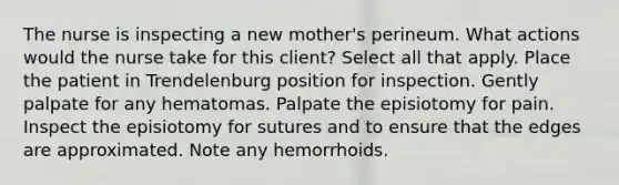 The nurse is inspecting a new mother's perineum. What actions would the nurse take for this client? Select all that apply. Place the patient in Trendelenburg position for inspection. Gently palpate for any hematomas. Palpate the episiotomy for pain. Inspect the episiotomy for sutures and to ensure that the edges are approximated. Note any hemorrhoids.