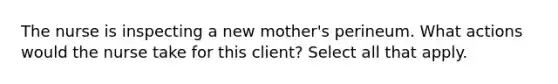 The nurse is inspecting a new mother's perineum. What actions would the nurse take for this client? Select all that apply.