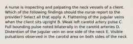 A nurse is inspecting and palpating the neck vessels of a client. Which of the following findings should the nurse report to the provider? Select all that apply. A. Flattening of the jugular veins when the client sits upright B. Weak left carotid artery pulse C. Full bounding pulse noted bilaterally in the carotid arteries D. Distention of the jugular vein on one side of the neck E. Visible pulsations observed in the carotid area on both sides of the neck