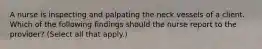 A nurse is inspecting and palpating the neck vessels of a client. Which of the following findings should the nurse report to the provider? (Select all that apply.)